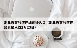 湖北教育频道在线直播入口（湖北教育频道在线直播入口2月23日）