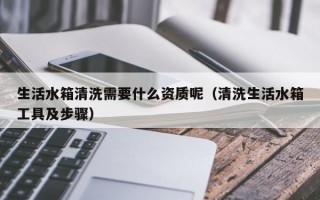 生活水箱清洗需要什么资质呢（清洗生活水箱工具及步骤）