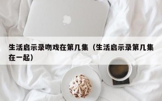 生活启示录吻戏在第几集（生活启示录第几集在一起）