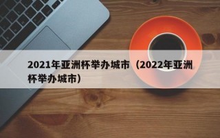 2021年亚洲杯举办城市（2022年亚洲杯举办城市）