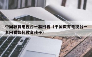 中国教育电视台一套回看（中国教育电视台一套回看如何教育孩子）