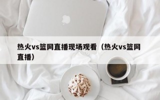 热火vs篮网直播现场观看（热火vs篮网 直播）