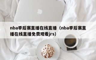 nba季后赛直播在线直播（nba季后赛直播在线直播免费观看jrs）