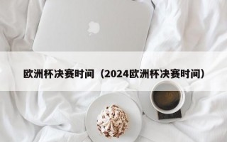 欧洲杯决赛时间（2024欧洲杯决赛时间）