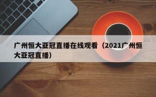 广州恒大亚冠直播在线观看（2021广州恒大亚冠直播）