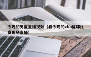 今晚的男篮直播视频（看今晚的cba篮球比赛现场直播）