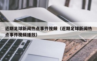 近期足球新闻热点事件视频（近期足球新闻热点事件视频播放）