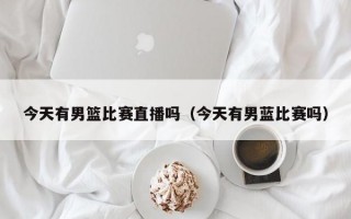 今天有男篮比赛直播吗（今天有男蓝比赛吗）