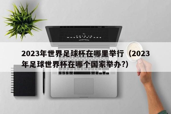 2023年世界足球杯在哪里举行（2023年足球世界杯在哪个国家举办?）-第1张图片-足球直播_足球免费在线高清直播_足球视频在线观看无插件-24直播网