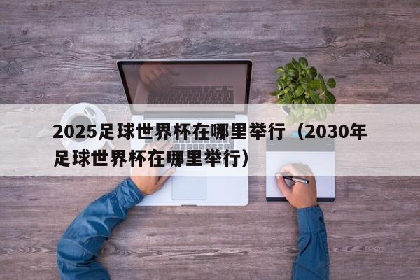 2025足球世界杯在哪里举行（2030年足球世界杯在哪里举行）-第1张图片-足球直播_足球免费在线高清直播_足球视频在线观看无插件-24直播网