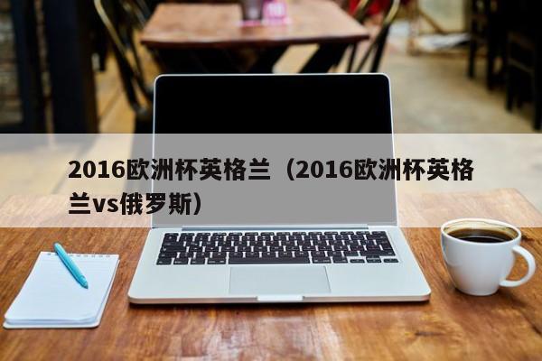 2016欧洲杯英格兰（2016欧洲杯英格兰vs俄罗斯）-第1张图片-足球直播_足球免费在线高清直播_足球视频在线观看无插件-24直播网