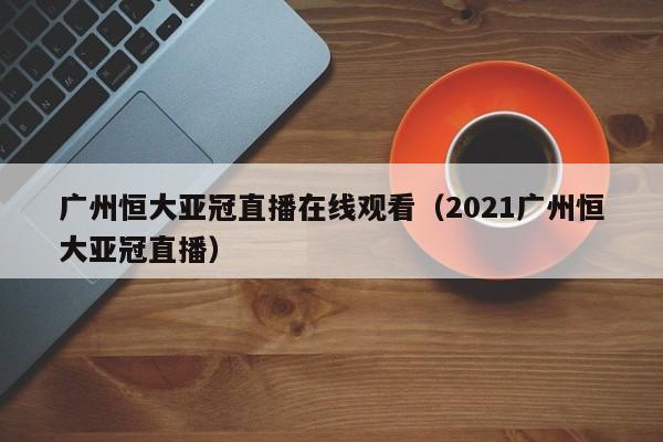 广州恒大亚冠直播在线观看（2021广州恒大亚冠直播）-第1张图片-足球直播_足球免费在线高清直播_足球视频在线观看无插件-24直播网