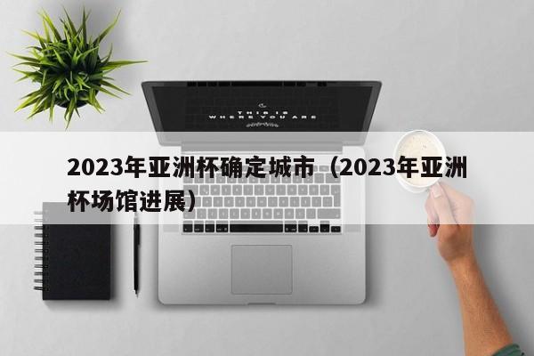 2023年亚洲杯确定城市（2023年亚洲杯场馆进展）-第1张图片-足球直播_足球免费在线高清直播_足球视频在线观看无插件-24直播网