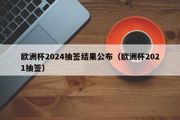 欧洲杯2024抽签结果公布（欧洲杯2021抽签）-第1张图片-足球直播_足球免费在线高清直播_足球视频在线观看无插件-24直播网