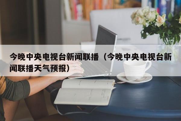 今晚中央电视台新闻联播（今晚中央电视台新闻联播天气预报）-第1张图片-足球直播_足球免费在线高清直播_足球视频在线观看无插件-24直播网