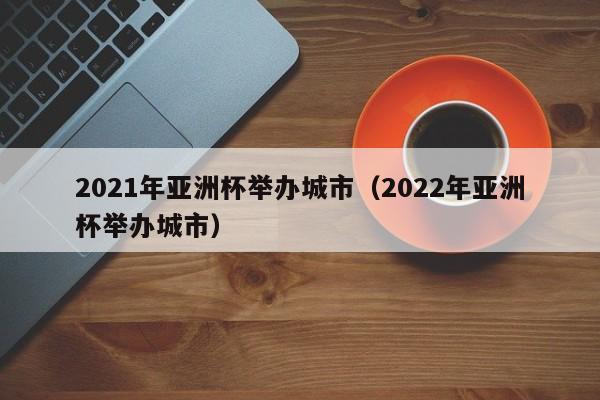 2021年亚洲杯举办城市（2022年亚洲杯举办城市）-第1张图片-足球直播_足球免费在线高清直播_足球视频在线观看无插件-24直播网